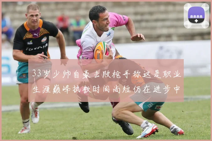 33岁少帅自豪击败枪手称这是职业生涯巅峰执教时间尚短仍在进步中