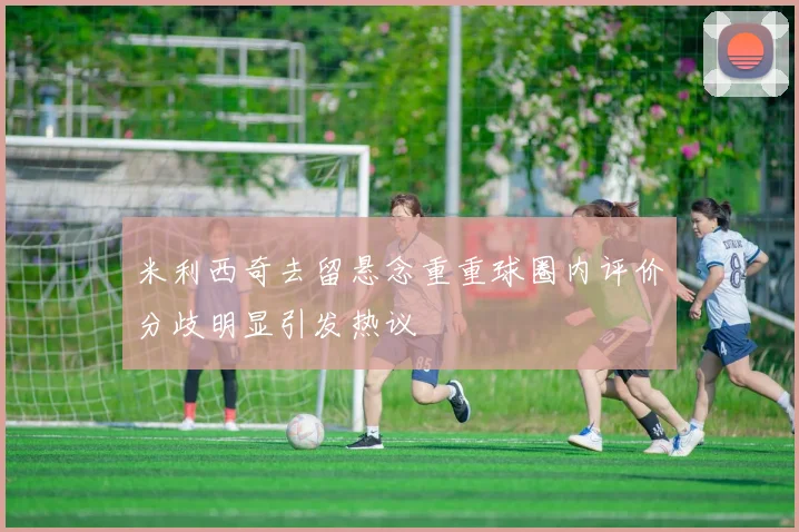 米利西奇去留悬念重重球圈内评价分歧明显引发热议