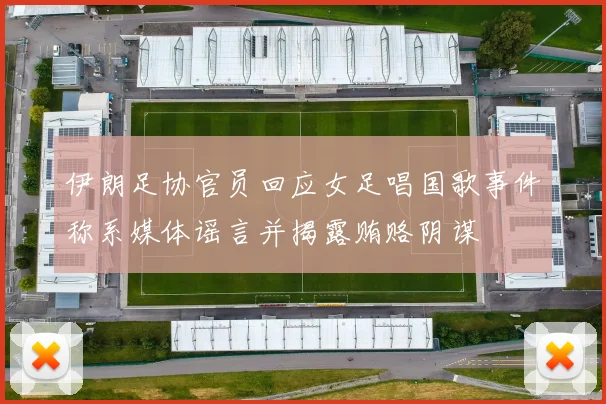 伊朗足协官员回应女足唱国歌事件称系媒体谣言并揭露贿赂阴谋