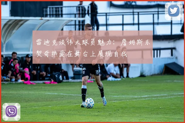 雷迪克谈伟大球员魅力：詹姆斯东契奇热爱在舞台上展现自我
