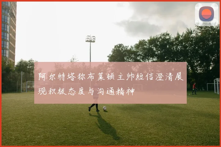 阿尔特塔称布莱顿主帅短信澄清展现积极态度与沟通精神