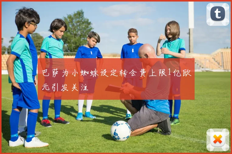 巴萨为小蜘蛛设定转会费上限1亿欧元引发关注