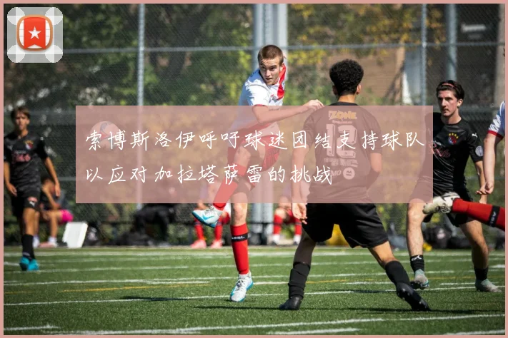 索博斯洛伊呼吁球迷团结支持球队以应对加拉塔萨雷的挑战
