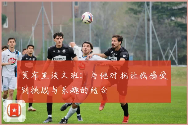 莫布里谈文班：与他对抗让我感受到挑战与乐趣的结合
