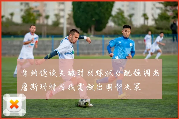肯纳德谈关键时刻球权分配强调老詹斯玛特与我需做出明智决策