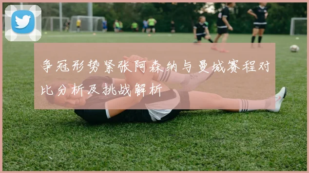 争冠形势紧张阿森纳与曼城赛程对比分析及挑战解析