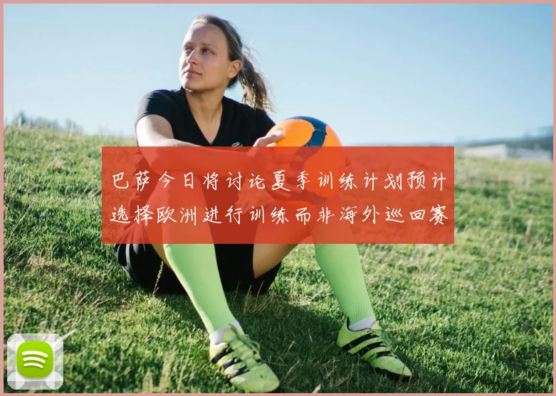巴萨今日将讨论夏季训练计划预计选择欧洲进行训练而非海外巡回赛