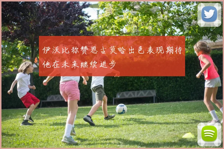 伊沃比称赞恩古莫哈出色表现期待他在未来继续进步