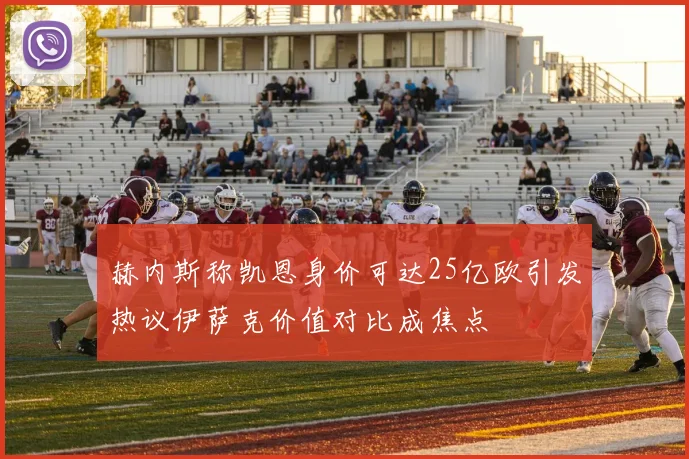 赫内斯称凯恩身价可达25亿欧引发热议伊萨克价值对比成焦点