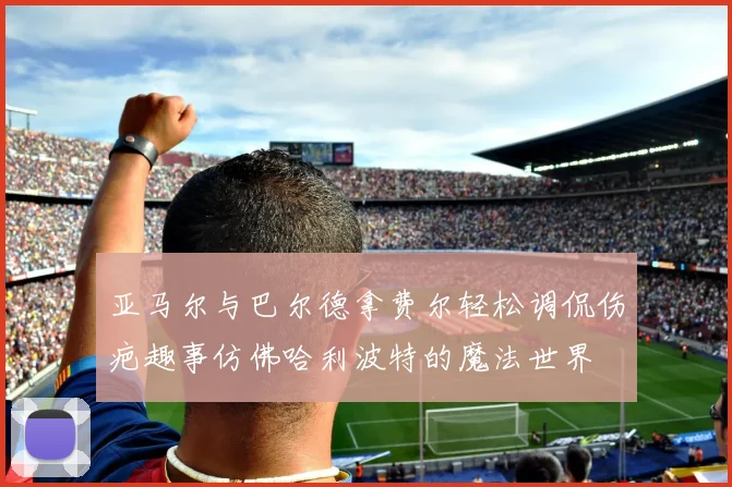 亚马尔与巴尔德拿费尔轻松调侃伤疤趣事仿佛哈利波特的魔法世界